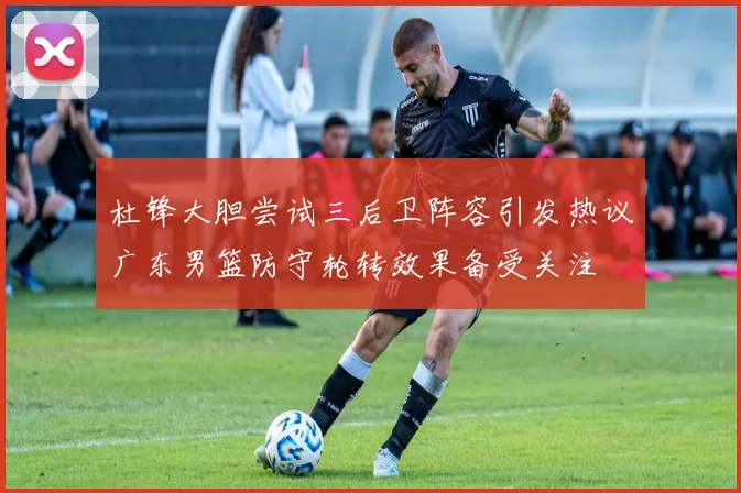 杜锋大胆尝试三后卫阵容引发热议广东男篮防守轮转效果备受关注