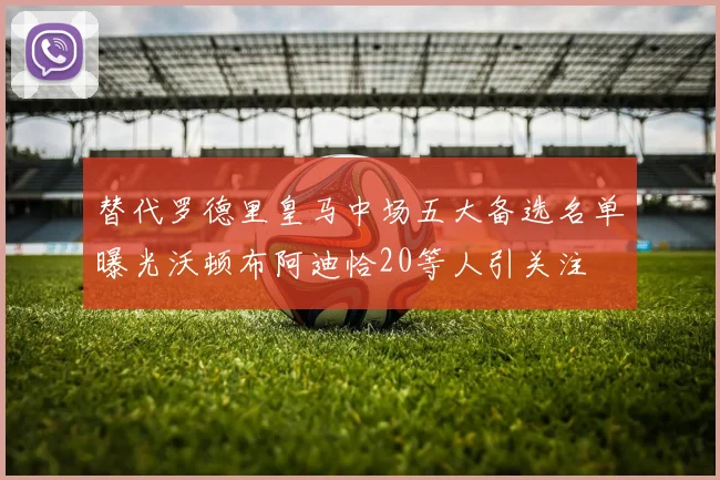 替代罗德里皇马中场五大备选名单曝光沃顿布阿迪恰20等人引关注