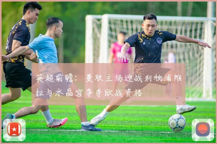 英超前瞻：曼联主场迎战利物浦维拉与水晶宫争夺欧战资格