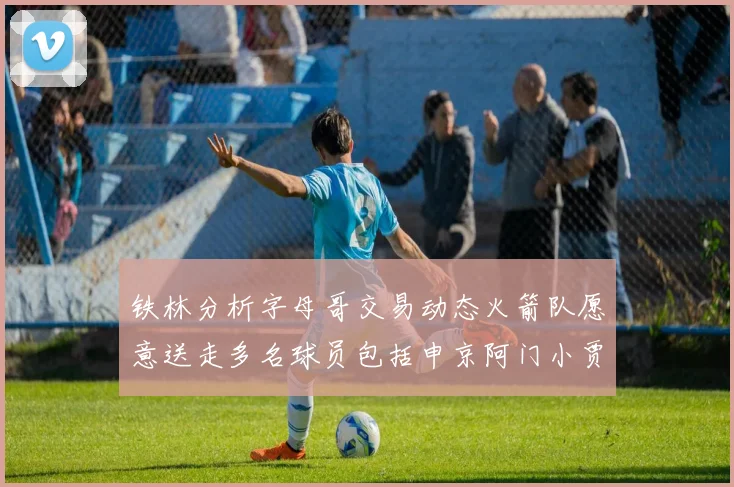 铁林分析字母哥交易动态火箭队愿意送走多名球员包括申京阿门小贾