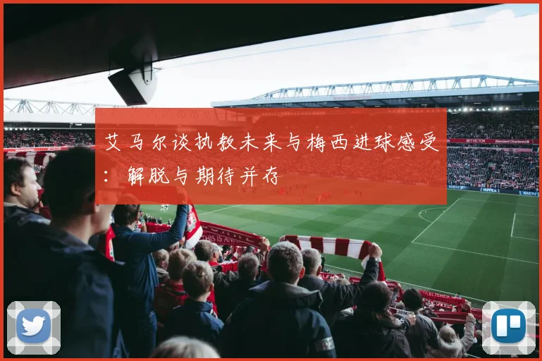 艾马尔谈执教未来与梅西进球感受：解脱与期待并存