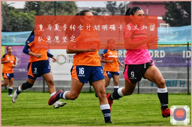 皇马夏季转会计划明确卡马文加留队意愿坚定