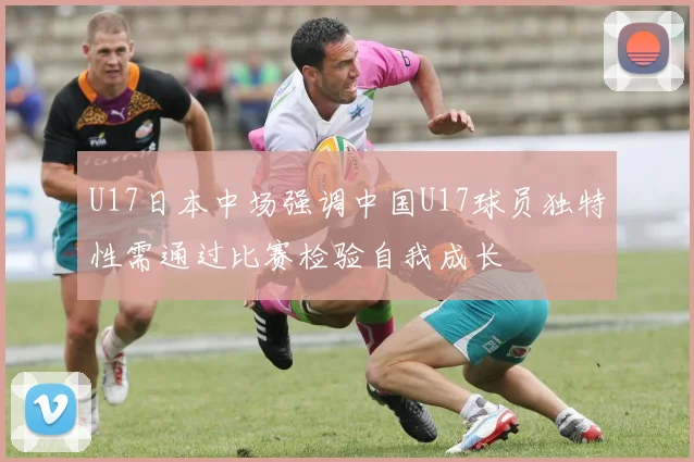 U17日本中场强调中国U17球员独特性需通过比赛检验自我成长