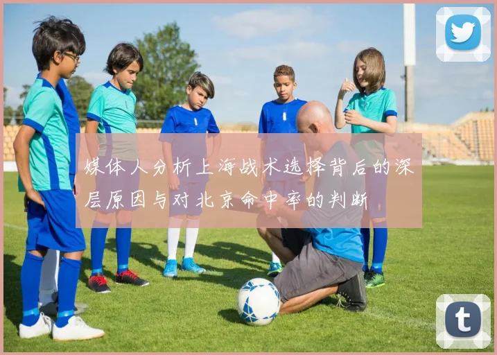 媒体人分析上海战术选择背后的深层原因与对北京命中率的判断