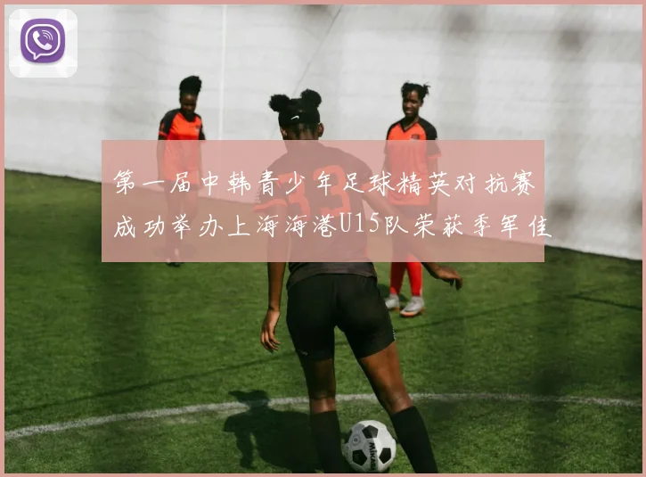 第一届中韩青少年足球精英对抗赛成功举办上海海港U15队荣获季军佳绩