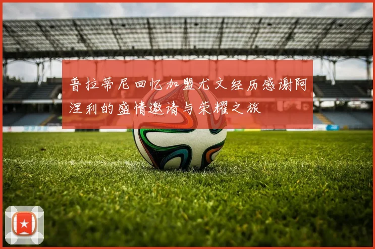 普拉蒂尼回忆加盟尤文经历感谢阿涅利的盛情邀请与荣耀之旅