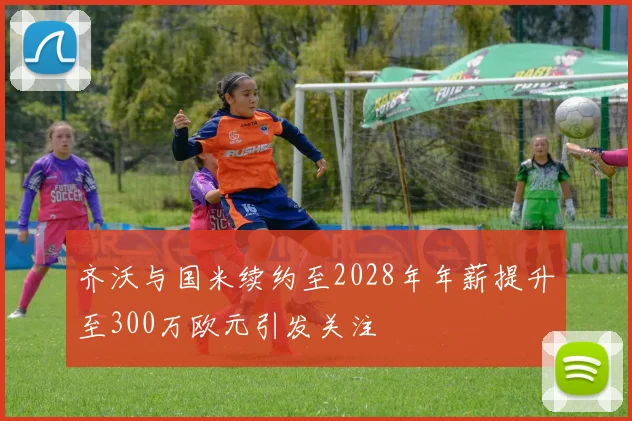 齐沃与国米续约至2028年年薪提升至300万欧元引发关注