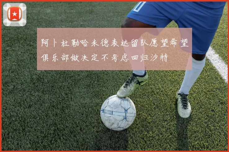 阿卜杜勒哈米德表达留队愿望希望俱乐部做决定不考虑回归沙特