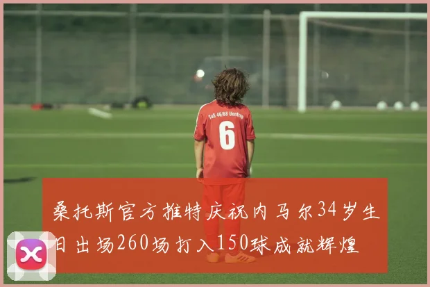 桑托斯官方推特庆祝内马尔34岁生日出场260场打入150球成就辉煌